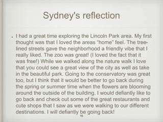 Sydney's reflection 
I had a great time exploring the Lincoln Park area. My first 
thought was that I loved the areas “home” feel. The tree-lined 
streets gave the neighborhood a friendly vibe that I 
really liked. The zoo was great! (I loved the fact that it 
was free!) While we walked along the nature walk I love 
that you could see a great view of the city as well as take 
in the beautiful park. Going to the conservatory was great 
too, but I think that it would be better to go back during 
the spring or summer time when the flowers are blooming 
around the outside of the building. I would defiantly like to 
go back and check out some of the great restaurants and 
cute shops that I saw as we were walking to our different 
destinations. I will defiantly be going back! 
16 
 
