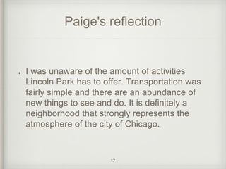 Paige's reflection 
I was unaware of the amount of activities 
Lincoln Park has to offer. Transportation was 
fairly simple and there are an abundance of 
new things to see and do. It is definitely a 
neighborhood that strongly represents the 
atmosphere of the city of Chicago. 
17 
 