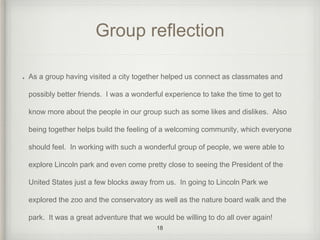 Group reflection 
As a group having visited a city together helped us connect as classmates and 
possibly better friends. I was a wonderful experience to take the time to get to 
know more about the people in our group such as some likes and dislikes. Also 
being together helps build the feeling of a welcoming community, which everyone 
should feel. In working with such a wonderful group of people, we were able to 
explore Lincoln park and even come pretty close to seeing the President of the 
United States just a few blocks away from us. In going to Lincoln Park we 
explored the zoo and the conservatory as well as the nature board walk and the 
park. It was a great adventure that we would be willing to do all over again! 
18 
 