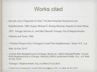 Works cited 
Bennett, Larry. Fragments of Cities: The New American Downtowns and 
Neighborhoods. 1990. Ducey, Michael H. Sunday Morning: Aspects of Urban Ritual. 
1977. Pacyga, Dominic A., and Ellen Skerrett. Chicago, City of Neighborhoods: 
Histories and Tours. 1986. 
“10 Great Things to Do in Chicago’s Lincoln Park Neighborhood.” About. N.P., n.d. 
Web. 23 Oct. 2014” 
“Lincoln Park Neighborhood in Chicago, Illinois (IL), 60614 Detailed Profile. “Lincoln 
Park Neighborhoods in Chicago, Illinois(IL),60614 subdivision Profile. N.p., n.d. Web. 
22 Oct. 2014 
“Chicago.” Neighborhoods. N.p.,n.d.Web 23 Oct 2014 
“Lincoln Park Conservancy.” Lincoln Park Conservancy. 19 N.P., n.d. Web. 22 Oct. 2014 
