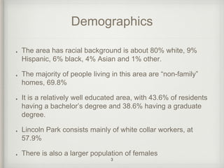 Demographics 
The area has racial background is about 80% white, 9% 
Hispanic, 6% black, 4% Asian and 1% other. 
The majority of people living in this area are “non-family” 
homes, 69.8% 
It is a relatively well educated area, with 43.6% of residents 
having a bachelor’s degree and 38.6% having a graduate 
degree. 
Lincoln Park consists mainly of white collar workers, at 
57.9% 
There is also a larger population of females 
3 
 