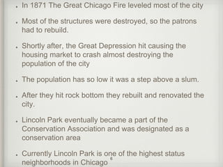 In 1871 The Great Chicago Fire leveled most of the city 
Most of the structures were destroyed, so the patrons 
had to rebuild. 
Shortly after, the Great Depression hit causing the 
housing market to crash almost destroying the 
population of the city 
The population has so low it was a step above a slum. 
After they hit rock bottom they rebuilt and renovated the 
city. 
Lincoln Park eventually became a part of the 
Conservation Association and was designated as a 
conservation area 
Currently Lincoln Park is one of the highest status 
6 
neighborhoods in Chicago 
 
