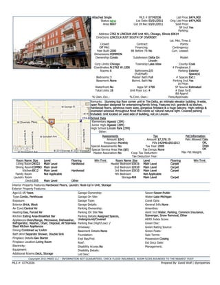 Attached Single                       MLS #:07742036             List Price:$474,900
                                                                      Status: NEW                 List Date: 03/01/2011   Orig List Price:$474,900
                                                                        Area:8007               List Dt Rec:03/01/2011         Sold Price:
                                                                                                                                  SP Incl. Yes
                                                                                                                                  Parking:
                                                                    Address:2762 N LINCOLN AVE Unit 401, Chicago, Illinois 60614
                                                                  Directions: LINCOLN JUST SOUTH OF DIVERSEY
                                                                                                                          Lst. Mkt. Time:1
                                                                      Closed:                    Contract:                         Points:
                                                                     Off Mkt:                   Financing:                  Contingency:
                                                                  Year Built:2000           Blt Before 78: No               Curr. Leased:
                                                                Dimensions:COMMON
                                                                 Ownership:Condo              Subdivision:Delta On                 Model:
                                                                                                            Lincoln
                                                                Corp Limits:Chicago             Township:Lake View                County: Cook
                                                                Coordinates:N:2762 W:1200                                   # Fireplaces:1
                                                                     Rooms: 6                   Bathrooms 2/0                     Parking: Exterior
                                                                                               (Full/Half):                                Space(s)
                                                                  Bedrooms:3                 Master Bath:Full                  # Spaces:Ext:1
                                                                  Basement: None             Bsmnt. Bath:No                  Parking Incl. Yes
                                                                                                                                 In Price:
                                                                 Waterfront:No                    Appx SF:1700                 SF Source:Estimated
                                                                 Total Units:18            Unit Floor Lvl.:4                   # Days for 0
                                                                                                                               Bd Apprvl:
                                                               % Own. Occ.:                % Cmn. Own.:                  Fees/Approvals:
                                                              Remarks: Stunning top floor corner unit in The Delta, an intimate elevator building. X-wide,
                                                              open floorplan designed for entertaining/family living. Features incl: granite & ss kitchen,
                                                              hardwood floors, generous room sizes, gorgeous fireplace & a huge balcony. High ceilings &
                                                              oversized windows throughout flood this condo w/ natural natural light. Covered parking
                                                              included. Unit located on west side of building, not on Lincoln.
                                                              School Data
                                                               Elementary:Agassiz (299)
                                                               Junior High: Agassiz (299)
                                                              High School:Lincoln Park (299)
                                                                     Other:
                                                                       Assessments                           Tax                     Pet Information
                                                                          Amount: $341                  Amount: $7,378.19            Pets Allowed:Cats
                                                                        Frequency:Monthly                   PIN:14294010531013                     OK,
                                                              Special Assessments: No                  Tax Year: 2009                              Dogs
                                                              Special Service Area:Yes ($0)          Tax Exmps: None                               OK
                                                               Master Association: No        Coop Tax Deduction:                   Max Pet Weight:
                                                                                             Tax Deduction Year:
   Room Name Size        Level                 Flooring         Win Trmt          Room Name Size     Level                Flooring          Win Trmt
   Living Room 24X22     Main Level            Hardwood                       Master Bedroom13X15 Main Level              Carpet
  Dining RoomCOMBO       Main Level                                             2nd Bedroom12X10 Main Level               Carpet
        Kitchen 8X12     Main Level            Hardwood                          3rd Bedroom13X10 Main Level              Carpet
  Family Room            Not Applicable                                          4th Bedroom         Not Applicable
 Laundry Room                                                                         Storage4X4     Main Level           Carpet
           Deck 15X5     Main Level            Other
Interior Property Features:Hardwood Floors, Laundry Hook-Up in Unit, Storage
Exterior Property Features:
Age:11-15 Years                                      Garage Ownership:                                   Sewer:Sewer-Public
Type:Condo, Penthouse                                Garage On Site:                                     Water:Lake Michigan
Exposure:                                            Garage Type:                                        Const Opts:
Exterior:Brick, Block                                Garage Details:                                     General Info:None
Air Cond:Central Air                                 Parking Ownership:                                  Amenities:
Heating:Gas, Forced Air                              Parking On Site:Yes                                 Asmt Incl:Water, Parking, Common Insurance,
Kitchen:Eating Area-Breakfast Bar                    Parking Details:Assigned Spaces,                    Scavenger, Snow Removal, Other
Appliances:Oven/Range, Microwave, Dishwasher, Underground/Covered                                        HERS Index Score:
Refrigerator, Washer, Dryer, Disposal, All Stainless Parking Fee (High/Low): /                           Green Disc:
Steel Kitchen Appliances                             Driveway:                                           Green Rating Source:
Dining:Combined w/ LivRm                             Basement Details:None                               Green Feats:
Bath Amn:Separate Shower, Double Sink                Foundation:                                         Sale Terms:
Fireplace Details:Gas Starter                        Exst Bas/Fnd:                                       Possession:Closing
Fireplace Location:Living Room                       Roof:                                               Est Occp Date:
Electricity:                                         Disability Access:No                                Management:
Equipment:                                           Disability Details:
Additional Rooms:Deck, Storage                       Lot Desc:
            Copyright 2011 MRED LLC - INFORMATION NOT GUARANTEED, CHECK FLOOD INSURANCE, ROOM SIZES ROUNDED TO THE NEAREST FOOT
MLS #: 07742036                                                                                                      Prepared By: David Wolf | @properties
 
