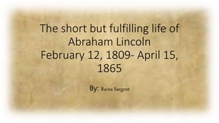 The short but fulfilling life of
Abraham Lincoln
February 12, 1809- April 15,
1865
By: Raina Sargent
 