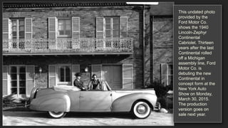 This undated photo
provided by the
Ford Motor Co.
shows the 1940
Lincoln-Zephyr
Continental
Cabriolet. Thirteen
years after the last
Continental rolled
off a Michigan
assembly line, Ford
Motor Co. is
debuting the new
Continental in
concept form at the
New York Auto
Show on Monday,
March 30, 2015.
The production
version goes on
sale next year.
 