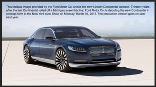 This product image provided by the Ford Motor Co. shows the new Lincoln Continental concept. Thirteen years
after the last...