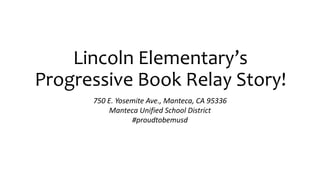 Lincoln Elementary’s 
Progressive Book Relay Story! 
750 E. Yosemite Ave., Manteca, CA 95336 
Manteca Unified School District 
#proudtobemusd 
 