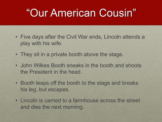 “Our American Cousin”
• Five days after the Civil War ends, Lincoln attends a
play with his wife.
• They sit in a private booth above the stage.
• John Wilkes Booth sneaks in the booth and shoots
the President in the head.
• Booth leaps off the booth to the stage and breaks
his leg, but escapes.
• Lincoln is carried to a farmhouse across the street
and dies the next morning.
 