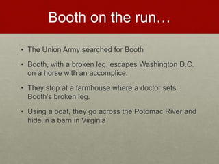 Booth on the run…
• The Union Army searched for Booth
• Booth, with a broken leg, escapes Washington D.C.
on a horse with an accomplice.
• They stop at a farmhouse where a doctor sets
Booth’s broken leg.
• Using a boat, they go across the Potomac River and
hide in a barn in Virginia
 