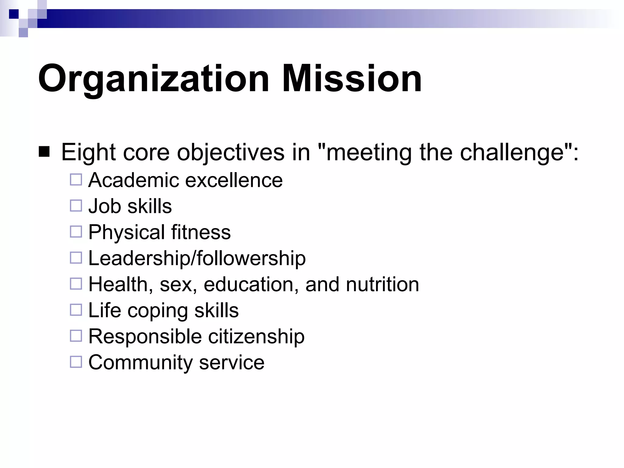 Organization Mission Eight core objectives in "meeting the challenge": Academic excellence Job skills Physical fitness Leadership/followership Health, sex, education, and nutrition Life coping skills Responsible citizenship Community service  
