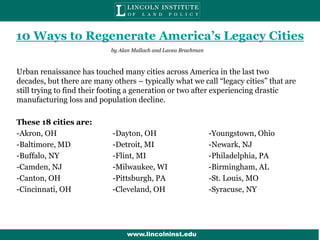 10 Ways to Regenerate America’s Legacy Cities
by Alan Mallach and Lavea Brachman

Urban renaissance has touched many cities across America in the last two
decades, but there are many others – typically what we call “legacy cities” that are
still trying to find their footing a generation or two after experiencing drastic
manufacturing loss and population decline.
These 18 cities are:
-Akron, OH
-Baltimore, MD
-Buffalo, NY
-Camden, NJ
-Canton, OH
-Cincinnati, OH

-Dayton, OH
-Detroit, MI
-Flint, MI
-Milwaukee, WI
-Pittsburgh, PA
-Cleveland, OH

-Youngstown, Ohio
-Newark, NJ
-Philadelphia, PA
-Birmingham, AL
-St. Louis, MO
-Syracuse, NY

www.lincolninst.edu
www.lincwwww.lioolninst.edu
www.lincolninst.edu

 