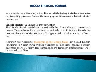 Every one loves to live a royal life. This royal like feeling includes a limousine
for travelling purposes. One of the most popular limousines is Lincoln Stretch
limousines.
Lincoln Stretch: - A Luxury Transport Option
The Lincoln Stretch symbolizes a travel with the ultimate level of comfort and
luxury. These vehicles have been used over the decades. In fact, the Lincoln has
two well-known models; one is the Navigator and the other one is the Town
Car.
However, the honorable presidents of the United States have used Lincoln
limousines for their transportation purposes as they have become a stylish
statement as well. Usually, these limousines are driven by a professional, well-
uniformed chauffeur.
 