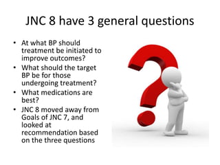 JNC 8 have 3 general questions
• At what BP should
treatment be initiated to
improve outcomes?
• What should the target
BP be for those
undergoing treatment?
• What medications are
best?
• JNC 8 moved away from
Goals of JNC 7, and
looked at
recommendation based
on the three questions
 
