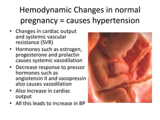 Hemodynamic Changes in normal
pregnancy = causes hypertension
• Changes in cardiac output
and systemic vascular
resistance (SVR)
• Hormones such as estrogen,
progesterone and prolactin
causes systemic vasodilation
• Decrease response to pressor
hormones such as
angiotensin II and vasopressin
also causes vasodilation
• Also increase in cardiac
output
• All this leads to increase in BP
 