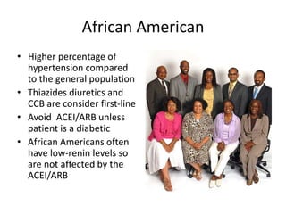 African American
• Higher percentage of
hypertension compared
to the general population
• Thiazides diuretics and
CCB are consider first-line
• Avoid ACEI/ARB unless
patient is a diabetic
• African Americans often
have low-renin levels so
are not affected by the
ACEI/ARB
 