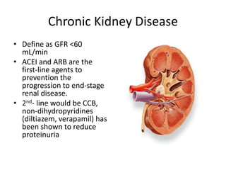 Chronic Kidney Disease
• Define as GFR <60
mL/min
• ACEI and ARB are the
first-line agents to
prevention the
progression to end-stage
renal disease.
• 2nd- line would be CCB,
non-dihydropyridines
(diltiazem, verapamil) has
been shown to reduce
proteinuria
 