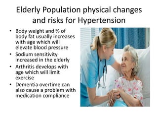 Elderly Population physical changes
and risks for Hypertension
• Body weight and % of
body fat usually increases
with age which will
elevate blood pressure
• Sodium sensitivity
increased in the elderly
• Arthritis develops with
age which will limit
exercise
• Dementia overtime can
also cause a problem with
medication compliance
 