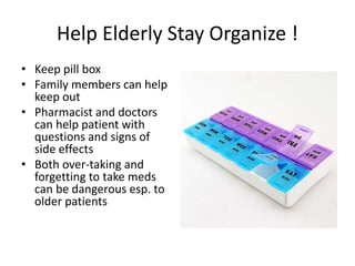 Help Elderly Stay Organize !
• Keep pill box
• Family members can help
keep out
• Pharmacist and doctors
can help patient with
questions and signs of
side effects
• Both over-taking and
forgetting to take meds
can be dangerous esp. to
older patients
 