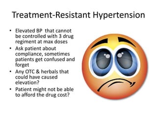 Treatment-Resistant Hypertension
• Elevated BP that cannot
be controlled with 3 drug
regiment at max doses
• Ask patient about
compliance, sometimes
patients get confused and
forget
• Any OTC & herbals that
could have caused
elevation?
• Patient might not be able
to afford the drug cost?
 