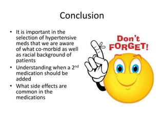 Conclusion
• It is important in the
selection of hypertensive
meds that we are aware
of what co-morbid as well
as racial background of
patients
• Understanding when a 2nd
medication should be
added
• What side effects are
common in the
medications
 