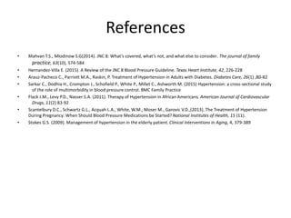 References
• Mahvan T.S., Mlodinow S.G(2014). JNC 8: What’s covered, what’s not, and what else to consider. The journal of family
practice, 63(10), 574-584
• Hernandez-Villa E. (2015). A Review of the JNC 8 Blood Pressure Guideline. Texas Heart Institute, 42, 226-228
• Arauz-Pacheco C., Parriott M.A., Raskin, P. Treatment of Hypertension in Adults with Diabetes. Diabetes Care, 26(1) ,80-82
• Sarkar C., Dodhia H., Crompton J., Schofield P., White P., Millet C., Ashworth M. (2015) Hypertension: a cross-sectional study
of the role of multimorbidity in blood pressure control. BMC Family Practice
• Flack J.M., Levy P.D., Nasser S.A. (2011). Therapy of Hypertension in African Americans. American Journal of Cardiovascular
Drugs, 11(2) 83-92
• Scantelbury D.C., Schwartz G.L., Acquah L.A., White, W.M., Moser M., Garovic V.D.,(2013). The Treatment of Hypertension
During Pregnancy: When Should Blood Pressure Medications be Started?National Institutes of Health, 15 (11).
• Stokes G.S. (2009). Management of hypertension in the elderly patient. Clinical Interventions in Aging, 4, 379-389
 