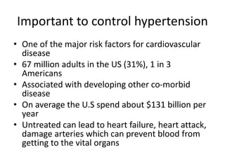 Important to control hypertension
• One of the major risk factors for cardiovascular
disease
• 67 million adults in the US (31%), 1 in 3
Americans
• Associated with developing other co-morbid
disease
• On average the U.S spend about $131 billion per
year
• Untreated can lead to heart failure, heart attack,
damage arteries which can prevent blood from
getting to the vital organs
 