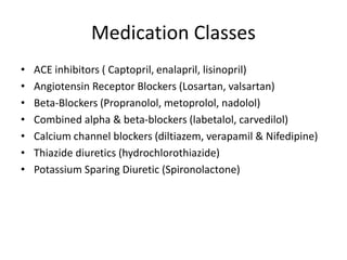 Medication Classes
• ACE inhibitors ( Captopril, enalapril, lisinopril)
• Angiotensin Receptor Blockers (Losartan, valsartan)
• Beta-Blockers (Propranolol, metoprolol, nadolol)
• Combined alpha & beta-blockers (labetalol, carvedilol)
• Calcium channel blockers (diltiazem, verapamil & Nifedipine)
• Thiazide diuretics (hydrochlorothiazide)
• Potassium Sparing Diuretic (Spironolactone)
 