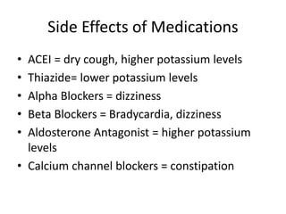Side Effects of Medications
• ACEI = dry cough, higher potassium levels
• Thiazide= lower potassium levels
• Alpha Blockers = dizziness
• Beta Blockers = Bradycardia, dizziness
• Aldosterone Antagonist = higher potassium
levels
• Calcium channel blockers = constipation
 