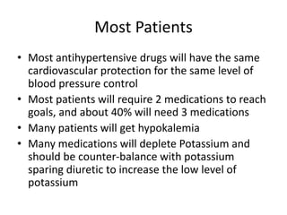 Most Patients
• Most antihypertensive drugs will have the same
cardiovascular protection for the same level of
blood pressure control
• Most patients will require 2 medications to reach
goals, and about 40% will need 3 medications
• Many patients will get hypokalemia
• Many medications will deplete Potassium and
should be counter-balance with potassium
sparing diuretic to increase the low level of
potassium
 