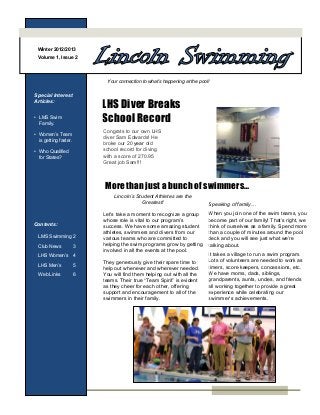 Winter 2012/2013
 Volume 1, Issue 2




                            Your connection to what’s happening at the pool!

Special Interest
Articles:
                           LHS Diver Breaks
• LMS Swim
  Family.                  School Record
                           Congrats to our own LHS
• Women’s Team
                           diver Sam Edwards! He
  is getting faster.
                           broke our 20 year old
• Who Qualified            school record for diving
  for States?              with a score of 270.95
                           Great job Sam!!!



                           More than just a bunch of swimmers…
                               Lincoln’s Student Athletes are the
                                            Greatest!                      Speaking of family…
                           Let’s take a moment to recognize a group        When you join one of the swim teams, you
                           whose role is vital to our program’s            become part of our family! That’s right, we
Contents:                  success. We have some amazing student           think of ourselves as a family. Spend more
                           athletes, swimmers and divers from our          than a couple of minutes around the pool
  LMS Swimming 2           various teams who are committed to              deck and you will see just what we’re
  Club News            3   helping the swim programs grow by getting       talking about.
                           involved in all the events at the pool.
  LHS Women’s          4                                                   It takes a village to run a swim program.
                           They generously give their spare time to        Lots of volunteers are needed to work as
  LHS Men’s            5                                                   timers, score keepers, concessions, etc.
                           help out whenever and wherever needed.
  Web Links            6   You will find them helping out with all the     We have moms, dads, siblings,
                           teams. Their true “Team Spirit” is evident      grandparents, aunts, uncles, and friends
                           as they cheer for each other, offering          all working together to provide a great
                           support and encouragement to all of the         experience while celebrating our
                           swimmers in their family.                       swimmer’s achievements.
 