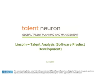 Lincoln – Talent Analysis (Software Product
Development)
June 2013
This report is solely for the use of Talent Neuron clients and Talent Neuron Subscribers. No part of it may be circulated, quoted, or
reproduced for distribution outside the client organization without prior written approval from Talent Neuron.
 