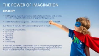 THE POWER OF IMAGINATION
HISTORY
• In 1973, a group of parents and business leaders had a vision to raise funds to build a
rec center where youth and teens could congregate and engage in sports.
• in 1990 the Rec Center was granted a full charter membership to the Y of the USA.
Over the next 25 years, the CLC Y has expanded its programs to include:
• exercise and workout facilities
• tennis courts
• team sports
• gymnastics
• after school
• childcare
• summer camp
In many ways, the CLC YMCA has become the heart of our community, bringing together
people of all ages and backgrounds, where they can participate in programs and services
focused on youth development, healthy living and social responsibility.
 