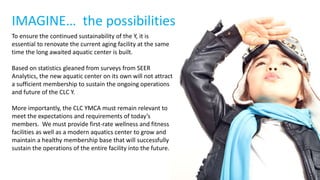 IMAGINE… the possibilities
To ensure the continued sustainability of the Y, it is
essential to renovate the current aging facility at the same
time the long awaited aquatic center is built.
Based on statistics gleaned from surveys from SEER
Analytics, the new aquatic center on its own will not attract
a sufficient membership to sustain the ongoing operations
and future of the CLC Y.
More importantly, the CLC YMCA must remain relevant to
meet the expectations and requirements of today’s
members. We must provide first-rate wellness and fitness
facilities as well as a modern aquatics center to grow and
maintain a healthy membership base that will successfully
sustain the operations of the entire facility into the future.
 
