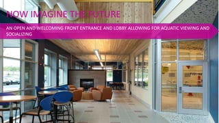 AN OPEN AND WELCOMING FRONT ENTRANCE AND LOBBY ALLOWING FOR AQUATIC VIEWING AND
SOCIALIZING
NOW IMAGINE THE FUTURE
 