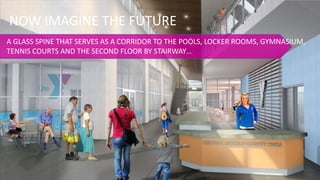 NOW IMAGINE THE FUTURE
A GLASS SPINE THAT SERVES AS A CORRIDOR TO THE POOLS, LOCKER ROOMS, GYMNASIUM,
TENNIS COURTS AND THE SECOND FLOOR BY STAIRWAY…
 