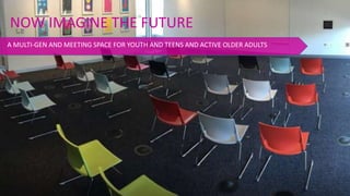 NOW IMAGINE THE FUTURE
A MULTI-GEN AND MEETING SPACE FOR YOUTH AND TEENS AND ACTIVE OLDER ADULTS
 