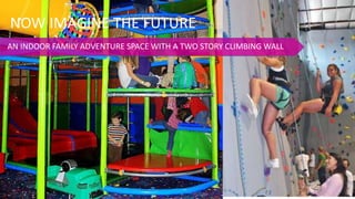 NOW IMAGINE THE FUTURE
AN INDOOR FAMILY ADVENTURE SPACE WITH A TWO STORY CLIMBING WALL
 