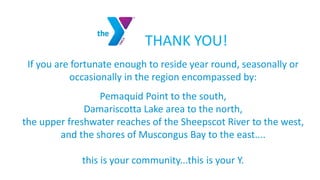THANK YOU!
If you are fortunate enough to reside year round, seasonally or
occasionally in the region encompassed by:
Pemaquid Point to the south,
Damariscotta Lake area to the north,
the upper freshwater reaches of the Sheepscot River to the west,
and the shores of Muscongus Bay to the east....
this is your community...this is your Y.
 