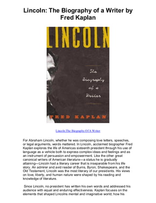 Lincoln: The Biography of a Writer by
            Fred Kaplan




                      Lincoln:The Biography Of A Writer


For Abraham Lincoln, whether he was composing love letters, speeches,
or legal arguments, words mattered. In Lincoln, acclaimed biographer Fred
Kaplan explores the life of Americas sixteenth president through his use of
language as a vehicle both to express complex ideas and feelings and as
an instrument of persuasion and empowerment. Like the other great
canonical writers of American literature—a status he is gradually
attaining—Lincoln had a literary career that is inseparable from his life
story. An admirer and avid reader of Burns, Byron, Shakespeare, and the
Old Testament, Lincoln was the most literary of our presid ents. His views
on love, liberty, and human nature were shaped by his reading and
knowledge of literature.

 Since Lincoln, no president has written his own words and addressed his
audience with equal and enduring effectiveness. Kaplan focuses on the
elements that shaped Lincolns mental and imaginative world; how his
 