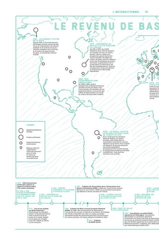 10l’inconditionnel
LE REVENU DE BAS
Légende
Réseau national :
organisation
nationale œuvrant
pour la mise
en place du
revenu de base
inconditionnel
Expérimentations
locales
Projets politiques
Expérimentations
américaines
1982 : Premier
versement du dividende
citoyen en Alaska
2004 : Le Brésil adopte
le revenu de base dans
sa constitution
2011 : lancem
des projets
en Inde
1968 : 1 200 économistes
américains signent un
appel à la mise en place
d’un revenu minimum.
De 1968 à 1982,
quatre programmes
d'expérimentations
ont été lancés aux
États-Unis
1972 : Une loi est rejetée
au Sénat américain.
Proposé par le président
Nixon, le Family Assistance
Plan incluait la mise en
place d’un impôt négatif.
La loi passe au congrès
mais est rejetée au Sénat
à une voix près.
2001 : Création
du BIEN-Suisse.
1987 : Création de l’Association pour l'Instauration d'un
Revenu d’Existence (AIRE). Initiée par l’économiste Yoland
Bresson et Yves Citton, l’AIRE est la première association
qui défend le revenu de base en France.
2009 : Une pétition recueille 50 000
signatures en Allemagne. Une pétition
demandant au parlement allemand
d’introduire un revenu de base en Allemagne
lancée par la militante Susanne Wiest récolte
plus de 50 000 signatures en à peine deux mo
Malheureusement, la pétition sera déboutée
par le Bundestag en juillet 2013.
1974 : Lancement du
projet pilote Mincome
au Canada
1986 : Création du Basic Income European Network
(BIEN). En 1986, des universitaires se réunissent à
l'université de Louvain-la-Neuve à l’invitation de Philippe
Van Parijs et décident de créer un réseau européen
réunissant toutes les personnes œuvrant à la promotion
du revenu de base. Ce réseau devient mondial en 2004.
2008 : Début du projet
pilote en Namibie
2010 : Réformes des
subventions au
pétrole en Iran
2016 : Vot
po pulair
Suite au succ
populaire féd
helvétique d
référendum
de base d'ici
victoire du «
sera intégré
suisse.
1974 : Lancement du
projet pilote Mincome
au Canada
De 1974 à 1979, les 12 000
habitants de la ville de Dauphin
au Canada ont reçu un revenu
garanti, dans le cadre d'un
programme gouvernemental
visant à étudier les effets du
revenu de base, positifs d'ailleurs :
moins de 2 % de baisse du temps
de travail, augmentation de la
scolarisation et diminution de
8 % des hospitalisations. Suite au
changement de gouvernement,
le programme a été arrêté
hâtivement.
198 2  : dividende citoyen
en Alaska
Depuis 1976, le Fond Permanent
de l'Alaska récolte une partie des
fruits de l'exploitation du pétrole
alaskien et le reverse à tous les
citoyens alaskiens sous la forme
d'un revenu de base annuel.
En 2012, ce dividende s'élevait
à 900 €.
2004 : Le Brésil adopte
le revenu de base dans
sa constitution
Sous l'impulsion du sénateur
Eduardo Suplicy, le revenu
de base a été inséré dans la
constitution brésilienne comme
objectif à long terme. Pour remplir
cet objectif, les gouvernements
successifs élargissent
progressivement la bolsa familia,
un programme d'aide aux familles
conditionnel, mais dont les
résultats sont positifs.
1968-1982 :
Expérimentations
américaines
De 1968 à 1982, quatre
programmes d'expérimentations
ont étés lancés aux États-Unis.
Controversés, les résultats de ces
expérimentations conclurent que
l'effet de désincitation au travail
du revenu de base était modéré.
 
