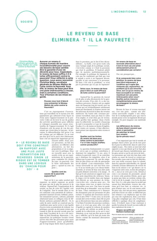 12l’inconditionnel
société
Assurer un revenu à
chaque humain de manière
inconditionnelle pour couvrir
ses besoins de base semble
être la garantie d’une vie
décente pour tous. Cependant,
le revenu de base suffira-t-il à
lutter efficacement contre la
pauvreté ? Pour réfléchir à cette
question, nous avons rencontré
Christine Mahy, secrétaire
générale du Réseau Wallon de
Lutte contre la Pauvreté. Pour
elle, le revenu de base peut être
une piste intéressante à creuser,
mais à certaines conditions.
Tour d’horizon de ses mises en
garde.
Pouvez-vous tout d’abord
nous présenter le Réseau
Wallon de Lutte contre la
Pauvreté ?
C’est un regroupement d’associa-
tions qui travaillent sur le terrain avec des
populations qui subissent d’une façon ou
d’une autre l’appauvrissement ou la pau-
vreté. L’idée est de lever le nez du guidon
des activités quotidiennes pour réfléchir
et s’attaquer ensemble aux causes struc-
turelles de l’appauvrissement. Et il s’agit
d’analyser cela du point de vue des per-
sonnes qui vivent dans le trop peu : la pri-
vation, la débrouillardise fait qu’on a un
œil critique qui est différent. Ça ne veut
pas dire qu’il est le seul à être intéressant,
mais c’est un regard très important qui est
souvent oublié. Ainsi, avec
ces personnes, on fait des
analyses, on réfléchit à des
alternatives, on fait des
propositions et on va négo-
cier avec le politique. Mais
on travaille aussi avec la
société civile sur ses repré-
sentations de la pauvreté,
pour combattre les clichés
du type « la pauvreté, c’est
la faute individuelle des
gens », « quand on veut, on
peut »…
Quelles sont les
causes de la pauvreté
aujourd’hui ?
Tout est lié à un cadre sociétal mal
organisé, ou plutôt organisé au profit
des gens qui ont le plus de pouvoir et de
richesse. Aujourd’hui, l’organisation de la
société, au lieu de créer de l’égalité, crée
de l’inégalité. Tout le monde dans sa vie
est confronté à des potentiels de richesse :
potentiel matériel (revenu, habitat), poten-
tiel immatériel (savoirs, culture), potentiel
relationnel (amis ou collègues issus de dif-
férents milieux), potentiel affectif… Or, le
cadre de notre société ne construit pas les
conditions pour qu’on arrive à une égalité
d’accès à tous ces potentiels de richesse. Les
politiques sociales ne devraient exister que
comme le filet de sécurité sociale pour les
gens dont l’accident de la vie a été inévi-
table ou fatal (handicap, dépression…). Or,
aujourd’hui, les politiques sociales voient
arriver chez elles des personnes pour cause
d’appauvrissement, parce qu’affaiblies
par la trop longue durée dans la pauvreté,
dans la privation, par le fait d’être décon-
sidérées… La faille, c’est qu’on traite cela
sous l’unique angle de la politique sociale,
c’est-à-dire comme si c’était la personne
qui était le problème. Il faudrait plutôt
agir de manière multidimensionnelle.
Par exemple, la politique du logement ne
crée pas les conditions qui font que tout
le monde a accès à un logement décent,
payable et qui convienne à la personne.
Eh bien, c’est cela le problème ; ce n’est
pas la personne qui n’a pas de logement !
Selon vous, le revenu de base
peut-il être un outil efficace
de lutte contre la pauvreté ?
Aujourd’hui la question du travail
est de plus en plus déconnectée de la ques-
tion des revenus. D’un côté, il y a des tra-
vailleurs précaires, d’autres ont un emploi
mais ont beaucoup trop de travail, avec un
revenu qui est éventuellement satisfaisant
(mais pas forcément), et d’autres encore ont
des morceaux de travail et donc des revenus
médiocres. De l’autre côté, certaines per-
sonnes travaillent, mais pas dans le cadre
d’un emploi, et n’ont donc pas de revenu,
alors qu’elles font quelque chose d’utile
pour la collectivité. La société a beaucoup
de mal à reconnaître ce type de travail-là.
En plus, il y a de moins en moins d’emplois.
Pour toutes ces raisons, il faut effective-
ment penser une séparation entre revenu et
travail.
Quelles sont les limites
du revenu de base pour
lutter contre la pauvreté ?
Y a-t-il des risques d’effets
contre-productifs ?
La question fondamentale à se poser
est : est-ce que ce système contribuera à
diminuer les inégalités ? Si oui, alors il
réduira la pauvreté, mais s’il ne contribue
pas à diminuer les inégalités, alors il ne
réduira pas la pauvreté. Or, une des inéga-
lités les plus fortes est celle du patrimoine
(et du capital) : à ma connaissance, l’allo-
cation universelle ne sait rien faire avec
ça. Si on ne touche pas à ces choses fonda-
mentales, le revenu de base sera alors juste
un petit élément correcteur, à la marge… Il
faut qu’il soit construit en rapport avec une
plus juste répartition des richesses. Sinon,
le risque c’est de tomber dans une logique
très libérale au sens premier du terme,
c’est-à-dire très « chacun pour soi ». On
vous donne votre truc, et après c’est bon,
débrouillez-vous avec. Une mise en garde
serait donc de se demander : avec un revenu
de base, l’État continuera-t-il à financer
des formations pour les personnes les plus
exclues ? À soutenir des structures associa-
tives et des CPAS 1
 ? À mes yeux, la sécurité
sociale doit certes évoluer, mais elle ne peut
pas se déconstruire dans son sens solidaire.
C’est bien d’inventer de nouveaux systèmes,
mais si ce n’est pas pour aller vers plus
d’égalité en captant la richesse de manière
à ce qu’elle soit utilisée au profit de l’en-
semble de la collectivité, ça ne sert à rien !
Attention, ça ne veut pas dire qu’on ne doit
pas y réfléchir, qu’il ne faut pas tester des
choses, comme des monnaies alternatives
par exemple…
Un revenu de base en
monnaie alternative alors ?
C’est en tout cas une piste
sérieusement prise en
considération par certains !
Oui, oui, pourquoi pas…
Si je comprends bien votre
position, le revenu de base
peut être intéressant, à
condition qu’il capte des
richesses qui, aujourd’hui, ne
profitent qu’à une minorité.
Ainsi, est-ce qu’un revenu de
base accouplé à un revenu
maximum est une piste
intéressante selon vous ?
Quelles autres mesures
complémentaires pourraient
accompagner le revenu
de base ?
Revenu de base et revenu maximal,
oui, c’est une piste… comme une allo-
cation universelle couplée à une réduc-
tion de la multipropriété pour que tout le
monde puisse avoir un logement décent par
exemple. On peut imaginer une multitude
de choses !
Les défenseurs du revenu
de base disent souvent que
celui-ci permettra
de valoriser le travail
hors emploi.
Qu’en pensez-vous ?
C’est important que tout le monde ait
quelque chose à faire, qui ait du sens pour
lui et pour la collectivité, dans le cadre d’un
emploi ou pas… Par contre, je suis tout à fait
opposée à ceux qui disent qu’il ne faut plus
de travail, que chacun s’autodétermine, que
les gens savent ce qu’ils ont envie de faire…
Les personnes qui vont très loin dans cette
remise en cause du travail se croient par-
fois sociales, mais sont en fait très libérales,
avec une réelle croyance dans la volonté,
dans les capacités individuelles, etc. Quand
j’entends certains défenseurs du revenu de
base ou du salaire à vie 2
qui disent « on va
s’organiser entre nous, on fera des potagers,
etc. », moi je ne crois pas à cela. Autant je
crois à ces missions de proximité, autant
je trouve cette position élitiste, parce que
je pense que dans un système comme cela,
c’est la loi de la jungle, c’est la loi du plus
fort. Oui, il y a des gens dans la société qui
savent être déterminés, trouver des rela-
tions qu’il leur faut, se valoriser, etc., et
puis d’autres non, car ils sont moins outil-
lés pour cela, n’en ont pas envie, apprécient
peut-être d’avoir un cadre, ne débectent pas
une relation à un employeur (qui ne sont
pas tous des exploiteurs), donc c’est beau-
coup plus compliqué que cela. Il faut donc
réfléchir à quelque chose de complémen-
taire, d’évolutif, mais il faut continuer à
garder la notion de travail, au sens noble (et
non exploiteur) du terme. �
Propos recueillis par
Barbara Garbarczyk.
Pour en savoir plus sur le réseau : www.rwlp.be.
1. Centre Public d’Action
Sociale.
2. Pour la distinction
entre revenu de base et
salaire à vie, voir l’article
« Pour un salaire à vie
inconditionnel et un
statut constitutionnel
du producteur », p. 17.
Christine Mahy,
secrétaire générale du
Réseau Wallon de Lutte
contre la Pauvreté
� « Le r ev en u de bas e
doit êtr e con s tr u it
en rappo r t avec
une plu s ju s te
répar titio n des
riches s es . S in o n , le
risque es t de tomb er
dans u n e lo giq u e
du “ch acu n pou r
s o i” »  � 
LE REVENU DE BASE
ÉLIMINERA-T-IL LA PAUVRETÉ ?
 