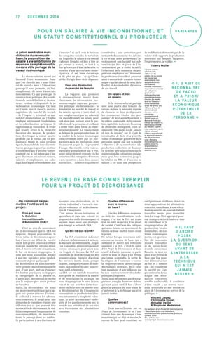 Variantes
décemb r e 2 0 1 417
A priori semblable mais
distincte du revenu de
base, la proposition de
salaire à vie ambitionne de
repenser complètement la
mesure et le partage de la
valeur économique.
Le réseau-salariat, animé par
Bernard Friot, économiste fran-
çais 1
, ne cherche pas à nous « libé-
rer du travail » mais à l’émanciper
pour qu’il nous permette, en l’ac-
complissant, de nous émanciper
nous-mêmes. Ce qui passe par la
construction politique des condi-
tions de sa redéfinition et de nou-
veaux critères et dispositifs de sa
valorisation économique. Or, tant
qu’il reste inscrit dans la matrice
capitaliste du marché du travail,
– de l’Emploi –, le travail ne sau-
rait être émancipateur, car l’Emploi
implique précisément l’exploitation
et la subordination qu’impose le
capitalisme au travailleur, le levier
par lequel, grâce à la propriété
lucrative des moyens de produc-
tion, il extorque la valeur ajoutée
produite par le travail, par les pro-
ducteurs. Même si, sous certains
égards, le marché du travail consti-
tue un gain par rapport au système
d’enrôlement qui le précède histori-
quement par le fait même que s’im-
pose désormais aux acteurs sociaux,
salariés et employeurs, un cadre
légal dans lequel cet enrôlement doit
s’inscrire 2
et qu’il sera le terreau
des conquêtes sociales du XXᵉ siècle
sur lesquelles le salaire à vie entend
s’adosser, l’emploi est loin d’être ce
qui permet le travail, en tant à la
fois qu’exercice d’une tâche utile et
exercice d’une activité auto-éman-
cipatrice, il est bien davantage
et de plus en plus… ce qui l’em-
pêche. Il s’agit donc de le dépasser.
Pour une dissolution
du marché de l’emploi
La bagarre que promeut
le réseau-salariat inscrit donc
clairement la déconnexion res-
sources-emploi dans une perspec-
tive politique révolutionnaire  : la
dissolution du marché du travail et
du salaire « poche » individuel et
son remplacement par un salaire à
vie inconditionnel, un salaire pour
tout et en tout, variant selon la qua-
lification de la personne, et excluant
à terme toute autre forme de rému-
nération possible. Le financement
se fait par le partage entre tous de
la totalité de la valeur économique
collectivement créée par les pro-
ducteurs dans les entreprises dont
ils auraient acquis la co-propriété
d’usage. En réalité, cette valeur,
mesurable annuellement par le PIB,
serait intégralement reversée via les
cotisations des entreprises devenues
« non lucratives » dans deux caisses
mutuelles, démocratiquement
constituées  : une cotisation per-
mettant le financement des salaires
à vie et une autre permettant l’in-
vestissement non lucratif par sub-
vention (en lieu et place de l’in-
vestissement par le crédit lucratif).
Débarrassé de la mainmise du pro-
priétaire-employeur sur l’économie,
le producteur-travailleur passerait
ainsi à un statut de « majeur écono-
mique » qui déciderait du sens, de la
finalité et des modalités d’exercice
de son travail.
Un salaire et non
un revenu
Si le réseau-salariat partage
avec une partie des tenants du
revenu de base la nécessité urgente
de dissocier et donc de déprendre
les ressources vitales des per-
sonnes 3
de leur assujettissement à
la sphère contestable de la conven-
tion capitaliste du travail, beaucoup
de choses les distinguent, voire les
opposent. On parle ici de salaire
et non de revenu 4
car il s’agit de
reconnaître de facto et a priori la
valeur économique potentielle de la
personne, quelle que soit la réalité
« objective » de sa contribution à la
production collective, de financer
ce système néo-salarial non par la
suppression des cotisations sociales
mais par leur extension jusqu’à
la totalité du PIB, et d’inscrire ce
salaire à vie dans une perspective
de redéfinition démocratique de la
valeur et de rapports de production
nouveaux sur lesquels l’appuyer,
l’expérimenter, la valider. �
Thierry Müller
1. www.reseau-
salariat.info.
2. Niveau de
salaire lié au poste
de travail par
exemple et non
à la production,
tarification
horaire minimum,
majoration salariale
de certaines
prestations
telles qu’heures
supplémentaires,
heures de week-
end ou travaux à
forte pénibilité,
droit de grève, etc.
3. Encore faut-il
s’entendre là
dessus : entre
certaines
propositions à
300 € / mois et
Bernard Friot qui
refuse de mettre la
barre sous 1 500 €
au départ… parle-
t-on vraiment de la
même chose ?
4. Pour approfondir
la distinction entre
les deux termes,
voir « Revenu
inconditionnel ou
salaire à vie ? »,
disponible sur
www.réseau-
salariat.info.
… Ou comment ne pas
mettre l’outil avant le
projet.
D’où est issue
la Dotation
Inconditionnelle
d’Autonomie (DIA) ?
C’est au sein du mouvement
de la décroissance que la DIA est
apparue. Slogan provocateur, le
terme même de décroissance a pour
but d’ouvrir un débat de société
sur le fait qu’une croissance infinie
dans un monde fini est une absur-
dité. À travers cet outil sémantique,
le but est de nous réapproprier le
sens que nous souhaitons donner
à nos vies : qu’est-ce qu’on produit,
comment et pour quel usage ?
La décroissance est ainsi une nou-
velle pensée multidimensionnelle
qui, d’une part, met en évidence
les limites physiques, écologiques
et énergétiques de la planète et,
d’autre part, déconstruit le mythe
que le toujours plus serait porteur
de bien être.
Enfin, la décroissance est aussi
un mouvement politique qui s’ap-
puie sur quatre niveaux d’action :
le collectif à travers les alterna-
tives concrètes, le projet avec une
démarche de transition et aussi une
réflexion sur ce que peuvent être
des sociétés de décroissance, la visi-
bilité comprenant l’organisation de
rencontres-débats, de manifesta-
tions, le passage dans les médias,
la participation à des élections de
manière non-électoraliste, et le
niveau individuel à travers la sim-
plicité volontaire et la décolonisa-
tion de l’imaginaire.
C’est autour de ces initiatives et
approches, et dans une volonté de
proposer des outils économiques et
sociaux, mais aussi une stratégie,
qu’a émergé la notion de DIA.
Qu’est-ce que la DIA ?
La DIA consisterait à donner
à chacun, de la naissance à la mort,
de manière inconditionnelle, ce que
l’on considère démocratiquement
comme nécessaire pour avoir une
vie frugale et décente. La DIA est
constituée de droit de tirage sur des
ressources (eau, énergie), d’accès à
des services (santé, école, pompe
funèbre, transport) et aussi de mon-
naies, notamment locales (nourri-
ture, outil, vêtements).
La DIA est un outil de transition
susceptible de repolitiser la société
et de resocialiser la politique en
nous réappropriant le sens de nos
vies et de nos activités. Cette tran-
sition est bel et bien en marche avec
la décolonisation de l’imaginaire
consumériste et productiviste à tra-
vers notamment la simplicité volon-
taire, la prise de conscience écolo-
giste et les questionnements sur le
sens de nos activités et de nos vies
avec l’extension des alternatives
concrètes.
Quelles différences
avec le revenu
de base ?
Une des différences majeures,
au-delà des considérations tech-
niques, c’est que la DIA est avant
tout un outil au service d’un projet
de société. C’est l’une des critiques
que nous faisons au mouvement du
revenu de base : mettre l’outil avant
le projet.
De même, lorsque nous nous inté-
ressons au revenu de base, qui a
influencé et nourri nos réflexions
amenant à la DIA, c’était le cadre
d’Un Projet de Décroissance, et donc
couplé à d’autres mesures, en parti-
culier la mise en place d’un revenu
maximum acceptable, la sortie de
la religion de l’économie à travers
la réappropriation démocratique
des banques centrales, de la créa-
tion monétaire et une réflexion sur
le non remboursement des dettes
publiques illégitimes.
Ainsi, nous ne sommes pas des sup-
porteurs aveugles du revenu de base
qui n’est qu’un outil. Il faut d’abord
poser la question du sens avant de
s’intéresser à la technique qui n’est
jamais neutre.
Quelles
convergences ?
Dans nos réflexions sur un
Projet de Décroissance , et en l’ins-
crivant dans une dynamique d’une
transition qui est déjà en marche, le
revenu de base peut constituer un
outil pertinent et efficace. Ainsi, en
nous appuyant sur les alternatives
concrètes, contribuant à une reloca-
lisation ouverte, on pourrait d’abord
travailler moins pour travailler
tous. Le temps libre approprié pour-
rait ainsi permettre à toutes et tous
de contribuer à la
réappropriation de
productions locales
soutenables, de sys-
tèmes économiques
justes, en particu-
lier de monnaies
locales fondantes
et de savoir-faire,
d’outils autonomes.
Ensuite, la mise en
place d’un revenu de
base, que l’on pour-
rait démonétariser
au fur et à mesure
que l’on transforme
la société en s’ap-
puyant sur la dyna-
mique des alter-
natives concrètes,
semble souhaitable. À condition
d’être couplé à un revenu maxi-
mum acceptable et une remise en
place de l’économie au service de la
politique. �
Vincent Liegey,
Christophe Ondet,
Anisabel Veillot
& Stéphane Madelaine
Co-auteurs d’Un Projet de Décroissance
– Manifeste pour une Dotation
Inconditionnelle d’Autonomie, Éditions
Utopia, 2013.
Plus d’infos sur :
www.projet-decroissance.net.
L E R EV EN U DE BASE CoMME TREMPLIN
PoU R UN PRoJET DE DÉCRoISSANC E
� Il faut
d'abord
poser
la question
du sens
avant de
s'intéresser
à la
technique
qui n'est
jamais
neutre �
� Il s’agit de
reconnaître
de facto
et a priori
la valeur
économique
potentielle
de la
personne �
Po UR UN SALAIRE À VIE INCoNDITIoNNEL ET
UN S TATUT CoNSTITUTIoNNEL DU PRoDUCTEUR
 