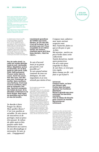 décemb r e 2 0 1 419
atelier
d'écriture
Pas de radio réveil. La
radio est restée allumée
toute la nuit. Léchouille
féline. Répétition active
enclenchée. On se lève
après le café serré. Café.
Café. Café puissance
10 pour rester dans le
cocon. Sortir du cocon.
Voir des cons, voir des
pas cons. Conserver, se
confier. Sans confiture,
sans fioriture. C’est trop
sucré la confiture, alors
que la compote c’est
top. Top là et composte
ton ticket de tram. Si tu
désobéis civilement tu te
feras étriper. Bad tripes
du quotidien qui se finit
en eau de boudin.
Universel.
Chaque matin, se laver
son univers sale.
Frotter bien fort pour
gommer les frontières
physiques.
Rincer à grande eau pour
estomper les barrières
mentales.
Tirer le rideau de douche
pour s’ouvrir au monde.
Recommencer
infiniment.
Je suis d’accord
mais je ne pense
pas pareil, c’est
possible ça ?
Je suis quand même
contente de tous ces
dialogues, ils sont
imparfaits et je n’en
attends pas moins d’eux.
Craignez-moi, admirez-
moi, mais surtout
respectez-moi
Moi, l’autorité, faites ce
que je dis pas ce que
je fais
Ma mission : mettre un
peu d’ordre dans cette
collectivité
Tantôt dictatrice, tantôt
mère protectrice
On m’a créée pour
empêcher le chaos.
Je sais bien, ce n’est pas
très rigolo.
Mais comme on dit : « il
faut ce qu’il faut ! »
Je cherche à faire
bouger les choses.
Mais quelles choses ?
C’est vrai, parfois je
m’oublie. Je suis source
de rencontres et de
partages, mais je peux
être pesant. Je refuse
de subir mais je fais
parfois subir mon
obstination aux autres.
Je suis chronophage et
nécessaire. Je suis, je
suis… l’engagement !
L’assistanat grandiose
de l’ONEm qui ment.
Pardon, je n’ai rien fait.
C’est de ta faute ! Je te
promets que non ! Tous
coupables et en même
temps, les oiseaux
chantent parce qu’il fera
beau demain… haut les
cœurs…
Le monde tourne à l’envers et enfin,
tout devient logique. Pas parfait,
ça non, jamais, mais logique oui.
Il n’y a pas une échelle de valeurs
mais plusieurs. Elles existent dans la
dignité. Elles ne se dévorent pas mais
se nourrissent les unes des autres.
C’est un éloge à la diversité joyeuse,
compliquée, intéressante et nécessaire.
Autant s’y préparer car ça risque d’être
pour bientôt. À moins qu’on aille
encore ailleurs ? Pourquoi pas, mais
commençons doucement à nous dépêcher.
Et si le monde ne tournait plus
dans le même sens ?
Cela rendrait-il ma zone de confort plus
confortable ? Chacun se sentirait-il plus
libre sans pour autant empiéter sur
la liberté des autres ? En arriverions-
nous à reconnaître la légitimité de la
différence ? Mais surtout l’accepterions-
nous ? Pour moi, le confort, c’est
l’échange sans jugement, croiser des
routes, s’apporter mutuellement un
enrichissement permettant d’apprécier
sa vie, voire de la sublimer. Trouver du
sens dans ces bouts de routes partagées,
c’est donner un sens à ma route. Le
chemin est fait de croisements, mais
aussi d’obstacles à contourner… Faire
des choix… pour un monde meilleur…
le nôtre, le mien, oui bien-sûr, mais
seulement s’il n’entache pas celui de mon
voisin, celui du voisin de mon voisin…
Au pied d’un arbre, seul dans la forêt,
j’imagine un monde dans lequel chacun
trouve sa place sans qu’on lui la dicte.
Cher futur, il me tarde de te rencontrer,
beaucoup de choses se disent sur toi.
On te voit mieux, on te voit pire, parfois
on ne te voit pas. Nous appartient-il
de te définir ? Reconnaître que chacun
est part d’un ensemble, qu’il est à la
fois appui, et puissant, les rôles se
mêlent, s’entre-mêlent, s’inversent, se
séparent. Je rêve de toi, futur, l’espoir
naît que le monde change, cet inconnu
pousse des portes, est-il possible de
l’aider à trouver une bonne voie ?
Nous nous sommes réunis autour
d'une fabrique d'écriture : parler du
revenu de base, simplement, avec
nos mots, comme ça vient, sans
contrainte de forme, sans recherche
de sens…
Pour aller chatouiller et grattouiller
le fin fond de nos pensées, ce
pourquoi nous croyons en cette
idée !
Vous allez lire les mots de Bénédicte,
Leslie, Marie-Ange, Maxime,
Quentin, Barbara et Aurélia.
 