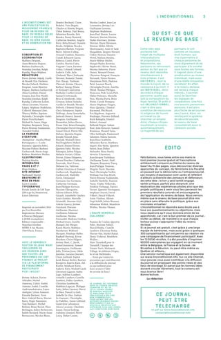 2l’inconditionnel
ÉDITo
Félicitations, vous tenez entre vos mains le
tout premier journal gratuit et francophone
entièrement consacré au thème du revenu de
base ! Au fil des pages, vous découvrirez diverses
approches du concept, du féminisme à la fiscalité
en passant par la démocratie ou l’entrepreneuriat.
Les moyens d’expression sont variés et reflètent
d’ailleurs la diversité des penseurs et défenseurs
de cette idée : le ton y sera tantôt engagé,
tantôt critique, parfois plus distancié. Une
exploration des expériences pilotes ainsi que des
projets politiques à venir vous fera percevoir les
premiers résultats concrets et encourageants
de l’application du revenu de base. Nous verrons
même que le revenu de base pourrait être mis
en place sans attendre le politique, grâce aux
monnaies virtuelles !
L’Inconditionnel ne répondra sans doute pas à
tous vos questionnements ou objections, mais
nous espérons qu’il vous donnera envie de les
approfondir, car c’est le but premier de ce journal :
inviter au débat, de manière à ce que chaque
lecteur puisse s’approprier l’idée du revenu
de base.
Si ce journal est gratuit, c’est grâce à une large
équipe de bénévoles, mais aussi grâce à quelques
300 sympathisants qui ont permis sa création via
une campagne de financement participatif. Avec
les 12 000 € récoltés, il a été possible d’imprimer
60 000 exemplaires qui voyagent en ce moment
entre la Belgique, la France et la Suisse : de
Bruxelles à la Réunion, ou peut-être même au
Québec et ailleurs…
Une version numérique est également disponible
sur www.linconditionnel.info. Sur ce site internet,
vous pouvez vous aussi contribuer à la diffusion
du journal en proposant des points-relais et des
lieux de stockage. Et parce que les bonnes idées
doivent circuler librement, tout le contenu est
sous licence libre !
Bonne lecture,
La rédaction
QU’EST-CE QUE
LE REVENU DE BASE ?
Cette idée déjà
ancienne fait
l’objet de multiples
interprétations
et propositions.
Néanmoins, ses
partisans se retrouvent
autour du fait que ce
revenu doit répondre
simultanément à
trois critères. Il est
universel : tout le
monde le reçoit, de sa
naissance à sa mort. Il
est individuel, donc
accordé à chaque
personne, quelle que
soit la composition du
foyer familial. Et enfin il
est inconditio nnel,
c’est-à-dire sans
condition de ressources
ni exigence de fournir
un travail ou de
chercher un emploi.
Ainsi, chaque citoyen
toucherait ce revenu
automatiquement.
La majorité de ses
partisans le voit
comme un nouveau
droit humain, qui
vise à permettre à
chaque personne de
vivre dignement et de
participer à la société
sous toutes ses formes.
Il s’agirait donc d’une
amélioration au niveau
individuel, mais aussi
d’une réelle innovation
sociétale ! En effet,
si le revenu de base
est versé à chaque
individu, il permet
aussi de favoriser
les logiques de
coopération. Une fois
nos besoins personnels
assouvis, il est alors
plus facile de se tourner
vers l’autre. Ainsi, en
renforçant le système
de sécurité sociale,
le revenu de base
consoliderait aussi la
cohésion sociale.
L’Inconditionnel est
une publication du
Mouvement Français
pour un Revenu de
Base, du Réseau Belge
pour le Revenu de
Base, du BIEN Suisse
et de Génération RBI.
Conception et
coordination :
Mathieu Despont,
Anne-Béatrice Duparc,
Barbara Garbarczyk,
Stanislas Jourdan, Ralph
Kundig, Hugo Stéphan.
Rédacteurs :
Pierre-Jérôme Adjedj, Axelle
de Brandt, Éric Dacheux,
Nicolas Debock, Mathieu
Despont, Anne-Béatrice
Duparc, Barbara Garbarczyk,
Aline Goethals, Daniel
Goujon, Jean-Éric Hyafil,
Stanislas Jourdan, Ralph
Kundig, Catherine Lafont,
Alexis Lecointe, Vincent
Liégey, Stéphane Madelaine,
Collectif Monnaie Libre,
Thierry Müller, Baptiste
Mylondo, Christophe Ondet,
Pierre-Yves Ryckaert,
Michaël Le Sauce, Hugo
Stéphan, Benjamin Tincq,
Pierre-Étienne Vandamme,
Anisabel Veillot.
La fabrique
d’écriture :
Animatrice : Aurélia Pfend
Participant-e-s : Leslie
Doumerc, Quentin Fabri,
Maxime Fuhrer, Barbara
Garbarczyk, Marie-Ange
Kellens, Bénédicte Wullus.
Illustrations :
Malizia Moulin.
Infographie
pages 6 et 7 :
Hugo Stéphan.
Site internet :
Nathanaël Martel.
Graphisme et
mise en page :
Lucie Caouder.
Typographie :
Parade family de Lift Type
(lift-type.fr), Montserrat,
Linux Libertine.
Imprimé en novembre 2014
par Les Nouvelles
Imprimeries Havaux
à Fleurus (Belgique)
à 60 000 exemplaires.
Éditeur responsable :
Stanislas Jourdan
MFRB, 8 rue Manin,
75019 Paris, France.
Avec le généreux
soutien de Jean-Marc
Tagliaferri de
AID Réunion ainsi
que toutes les
personnes qui ont
financé le projet
via la plateforme
de financement
participatif
Pick & Boost :
	
Jérémy Achain, Xavier
Allender, Michel
Amorosa, Cédric André,
Antoine André, Camille
Andriamahatratra, Laure
Audigier, Lilian Aumard,
Danièle Bacheré, Yvon
Bars, Gabriel Barta, Marius
Basty, Roger Baumann,
Tom Baumert, Michel
Belloni, Rémy Beriot, Flore
Berlingen, Julien Berlusconi,
Judith Bernard, Marie-Anne
Bernasconi, Nicolas Blanc,
Dimitri Bochard, Claire
Bodelet, Yvan Bogati,
Charles et Ninette Bogati,
Chloé Boiteux, Paul Bossu,
Sébastien Bourdu, Petr
Bouska, Fanny Boutard,
Catherine Boutten, Angela
Bovo, Reda Brissel, Damien
Brodu, Delphine Brooks,
Baptistin Buchet, Virginie
Burri, Adrien Calleja,
Arnaud Cambon, Manutea
Candé, Edouard Caron,
Rebecca Castel, Pierre
Catelin, Martin Catty,
Virginie Caura, Damien
Cedro, Celined Celined,
Ludovic Celle, Julie
Chabaud, Théo Challande
Névoret, Romain Chanut,
Zoé Charge, Touhami
Cherrak, Jérôme Choain,
Kellya Clanzig, Éliane
et Fernand Coud-Joliat,
Nathalie Coullet-Girard,
Samuel Crettenand,
Brice Cristoforetti, John
Crousse, Julien Damelet,
Axelle De Brandt, Nicolas
Debock, Clément Dejean,
Chris Delepierre, Sophie
Delforge, Anne Demichelis,
Judicaël Denecé, Benoit
Desguin, Guillaume
Desmottes, Julian Deves,
Prune Diat, Brian Donaghy,
Christophe Drevet-Droguet,
Lionel Dricot, Pierre-Elie
Dubois, Quentin Dugne,
Joseph Durand, Jean
Durand, Mickaël Dury,
Paul Englebert, Hubert
Erhard, Manuel Eveno,
Quentin Fabri, Nicolas
Falempin, Julien Falgas,
Mélanie Ferrier, Céline
Ferrier, Diana Filippova,
Gérard Foucher, Catherine
Fourcade, Mart Franz,
Mélanie Ga, Valérian
Galliat, Grażyna et Tomasz
Garbarczyk, Magdalena
Garbarczyk, Mathilde
Gerin, Emmanuel
Germain, Luc Germain,
Catherine Germain,
Jean-Philippe Gervais,
Maxime Ghesquiere,
Adrien Giboire, Félix
Girault, Annabelle Giudice,
Louis Gontier, Marielle
Grimaldi, Maxime Gryl,
Arlette Guerry, Jérôme
Guichard, Floraine
Guillaume, Maxence
Guillemin, Fabienne
Guillerme, Nicolas
Guiraudet, Mathieu Guitton,
Michael Gyen, Aurélie
Hampel, Jon Harper,
Karen Harris, Mathieu
Hartheiser, Wilfried
Hecquet, Pénelope Helbo,
Raphaël Hertzog, Kévin
Heydens, Claire Hilgers,
Jérémy Huet, C. Jacob,
Lionel Jeannerat, Samuel
Jeanningros, Guillaume
Jolly, Tristan Josse, Odile
Jourdan, Garance Journet,
Claire Juilland, Sophie
Jund, Ronan Kerleo, Bastien
Kerspern, Emeric Kien, Aël
Kistler, Stéphane Klein,
Ludovic Kuty, Mickaël Laclé,
Christian Lagasse, Keltic
Lago, Adeline Lambert,
Armelle Lambert, Camille
Lambert, Didier Lambert,
Christina Lambrecht,
Matthieu Lapeyre, Philippe
Latty, Julien Laurent, Hervé
Le Bars, Pascal Le Gall,
Isabelle Le Glaz, Gaëtan
Le Guennec, Christophe
Le Padellec, Annie Leblond,
Geneviève Lebouteux,
Alexis Lecointe, Charlotte
Leguy, Pascal Leibzig,
Antonin Léonard, Pierre
Loicq, Didier Loison,
Nicolas Loubet, Jean-Luc
Lourmière, Jérémy Luc,
Guillaume Lusseau,
Stéphane Madelaine,
Jean-Paul Manin, Lucero
Mariani, Marion Marion,
Naïko Martinez, Jérôme
Mercier, Marie Messiaen,
Etienne Millet, Edwin
Mootoosamy, Anne et Saïd
Moqaddem, Jacques Morard,
Cédric Moreau, Damien
Morel, Malizia Moulin,
Marie-Hélène Muller,
Margot Nadot, Kristina
Najdovski, Olivier Nerot,
Nicolas Dehorter, Pierre
Ozoux, Bernard Ozoux,
Christine Pelaprat, François
Pericault, Pietro Persico,
Marjolaine Petit, Hadrien
Petit, Laurent Peuch,
Christophe Peyrat, Aurélia
Pfend, Thomas Philipps,
Francesca Pick, Louis Pick,
Didier Poiteaux, Murielle
Poix, Nicolas Porta, Brice
Potier, Carole Prompsy,
Marie-Stéphane Prugne,
Marc Quintin, Chantal
Raymond, Phil Razol,
Éva Régibeau, Augustin
Riedinger, Florence Riffaud,
Roch Robaglia, Dimitri
Robert, Arnaud
Rolland-Piegue, Sabine
Rost, Julie Roturier, Samuel
Roumeau, Manuel Salas,
Utku Salihoglu, Emmanuel
Salomon, Simon Sarazin,
Jean-Marc Scattolin,
Sébastien Ravut, Matthieu
Segret, Elie Sloïm, Quentin
Soirot, Jean-Didier
Stelandre, Rosa Stucki,
Séverin T-Saracino,
Jean-Jacques Tachdjian,
Guillaume Tastet, Maël
Thepaut, Benjamin Tincq,
Jean-Philippe Touzeau,
Progrès Travé, Maxime
Tual, Christophe Vaillot,
William Van Den Broek,
Pierre-Etienne Vandamme,
Isabelle Vanhille, Damien
Vasse, Vlatko Velkovski,
Frédéric Verhaege, Patrice
Vernet, Quentin Verstappen,
Stéphane Veyret, David
Vilbert, Pascal Villaret,
Anne Vindras, Adrien
Vogt-Schilb, Julien Waroux,
Sébastian Wollek, Bénédicte
Wullus, Nicolas Ykman.
L’équipe remercie
également :
Pamina de Coulon, Quentin
Fabri, Maxime Fuhrer,
Pascal Houba, Camille
Lambert, Christine Mahy,
Flavien Mie, Michel Rahal,
Denis Vicherat, Bénédicte
Wullus…
Marc Taraskoff pour le
Tarasloft, l’équipe des
Zooms Verts, Mutinerie
Village, les éditions Utopia,
la revue Multitudes.
… Ainsi que toutes les
personnes qui contribueront
à la diffusion du journal
ou qui militent pour
faire avancer l’idée
du revenu de base !
CE Jo URNAL
PEUT ÊTRE
TÉLÉCHARGÉ
en pdf sur www.linconditionnel.info
contact@linconditionnel.info
Ce journal est distribué
sous la licence Creative
Commons BY-NC-SA.
Cette licence permet
de remixer, modifier
et améliorer cette
publication à des fins
non commerciales,
pour autant que les
auteurs originaux soient
mentionnés et que la
nouvelle création soit
distribuée sous une licence
aux conditions identiques.
 