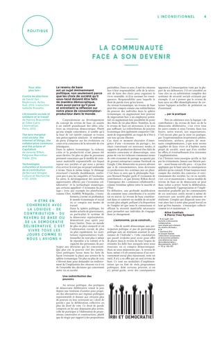 4l’inconditionnel
Poli tiq u e
Le revenu de base
est un sujet éminemment
politique, non seulement parce
que les choix de société qu’il
sous-tend doivent être faits
de manière démocratique,
mais aussi parce qu’il pose
et entretient la réflexion sur
notre place de consommateur-
producteur dans le monde.
Conjointement au développement
du concept du revenu de base on assiste
à un intérêt grandissant des idées rela-
tives au renouveau démocratique. Plutôt
qu’une simple coïncidence, il semble qu’à
la base de cet intérêt conjoint se trouve
une préoccupation similaire : le sentiment
de perte d’emprise sur les évolutions en
cours et la conscience de la nécessité de s’en
(ré) emparer.
Dans la sphère économique, la richesse
créée et la productivité n’ont jamais été
aussi élevées. De plus en plus de personnes
prennent conscience que le modèle de crois-
sance matérielle exponentielle sur lequel
repose nos sociétés et qui nous a permis
d’en arriver là n’est pas un projet soutenable
à terme. Dans le même temps, le chômage
structurel s’installe durablement, renfor-
çant peu à peu les inégalités et l’exclusion.
En outre, le développement des nouvelles
opportunités offertes par l’économie col-
laborative 1
et la technologie numérique,
que certains appellent « l’économie du par-
tage » (voir par exemple les plateformes
comme Uber, AirBNB, Wikipédia…) trans-
formera à terme en profondeur
le monde économique et social
en ce compris nos modes de
travail.
Dans la sphère politique, les
modes actuels de gouvernance,
en particulier le système de
la démocratie représentative,
démontrent jour après jour
leurs limites. Dans un monde
de plus en plus connecté et où
l’information circule de plus
en plus rapidement, les insti-
tutions représentatives tradi-
tionnelles ne sont plus à même
de répondre à la volonté et la
capacité des personnes de par-
ticiper aux décisions qui les concernent.
Qui plus est, le pouvoir réel des institu-
tions politiques laisse dans les faits de
façon croissante la place aux acteurs de la
sphère économique. De plus en plus de voix
s’élèvent donc pour demander un renforce-
ment de l’implication des citoyens vis-à-vis
de l’ensemble des décisions qui concernent
notre vie en société.
Une redistribution des
pouvoirs
Au niveau politique, des pratiques
de démocratie délibérative voient le jour
depuis une trentaine d’années pour propo-
ser des alternatives aux régimes politiques
représentatifs et donner aux citoyens plus
de pouvoir en leur octroyant un « droit de
parole » par la délibération collective en
plus du droit de vote. Ce droit de parole
comporte en lui une dimension plus active,
celle de participer à l’élaboration de propo-
sitions construites et constructives, plutôt
que de réagir par rapport à des propositions
préétablies. Dans ce sens, il met les citoyens
face à leur responsabilité, celle de la néces-
sité de faire des choix pour organiser le
vivre ensemble, et d’en assumer les consé-
quences. Responsabilité sans laquelle le
droit de parole n’est qu’un leurre.
Au niveau économique, un revenu de base
peut être compris comme une redistribution
du pouvoir des individus dans la sphère
économique, en augmentant leur pouvoir
de négociation face à un employeur poten-
tiel, en augmentant leur possibilité de poser
des choix de vie plus libres. Toutefois, là où
le revenu de base est nécessaire, il ne sera
pas suffisant. La redistribution du pouvoir
économique doit également comporter l’élé-
ment de responsabilité, au risque de n’être à
son tour qu’une illusion.
Car, dans ce moment charnière d’émer-
gence d’une « économie du partage », les
choix concernant ces nouveaux modes et
rapports de production doivent être faits de
manière consciente et démocratique, sous
peine de voir les richesses communes issues
de cette économie de partage accaparée par
de grosses entreprises comme Facebook ou
Google. Cette démocratie ne pourra advenir
que si de consommateurs, nous devenons
co-producteurs des systèmes mis en place.
C’est dans ce sens que le philosophe fran-
çais Bernard Stiegler parle d’« économie de
contribution » et que Jeremy Rifkin décrit
l’émergence des « communs collaboratifs »
comme troisième sphère entre le marché et
l’État.
En définitive, une profonde modification
du comment nous contribuons à la société
est en œuvre. Le revenu de base constitue-
rait dans ce contexte un modèle de sécurité
sociale plus adapté, palliant à la disparition
de l’emploi tel que nous le connaissons et
offrant la sécurité matérielle nécessaire
pour permettre aux individus de s’engager
dans ce changement.
L’autonomie, ça se construit…
« Pas de société démocratique sans par-
ticipation politique et pas de participation
politique sans un minimum assurant la sub-
sistance de l’individu 2
 ». Cette constatation
qui paraît évidente peut avoir pour effet
de placer dans le revenu de base l’espoir de
résoudre les défis face auxquels nous nous
trouvons, en ce compris démocratiques.
Mais ne nous méprenons pas : le revenu de
base, même s’il est annonciateur d’un envi-
ronnement social plus réjouissant, reste un
outil. Il n’y a en effet pas un seul revenu de
base. Ce sont ses modalités d’implémen-
tation qui en font de réels programmes
politiques, dont certains peuvent, si on
n’y prend garde, avoir des conséquences
opposées à l’émancipation visée par la plu-
part de ses défenseurs. S’il est considéré en
vase clos ou en substitution complète des
systèmes de sécurité sociale existants par
exemple, il est à penser que le revenu de
base aura un effet démultiplicateur de cer-
taines logiques actuelles de prédation ou
d’assistanat.
… par la pratique
Être en cohérence avec la logique « de
contribution » du revenu de base ou de la
démocratie délibérative, c’est vivre tous
les jours comme si nous l’avions, dans nos
foyers, notre travail, nos organisations.
C’est encore plus par la mise en pratique,
par l’expérimentation (expériences pilotes,
simulations, ateliers, projets de mon-
naies complémentaires…) que nous serons
capables de faire vivre et d’habiter notre
projet de société, ainsi que d’en vérifier
les effets et éventuellement d’en réorienter
l’implémentation.
Car l’histoire nous enseigne qu’elle se fait
par les événements. Jamais une théorie pen-
sée – aussi bonne eut-elle paru – n’a pu être
appliquée par le haut sans les conséquences
néfastes qu’on connaît. Il faut toujours tenir
compte des réalités des contextes et envi-
ronnements des sociétés. La vie en société,
c’est « ici et maintenant ». Aucun modèle de
revenu de base ou de démocratie ne peut
donc valoir a priori. Seule la délibération,
mais également, l’appropriation et l’implé-
mentation graduelle par les communautés
de ces nouveaux outils seront à même de
construire une société plus autonome et
résiliente. L’emploi qui disparaît nous ren-
voie alors face à notre plus grand travail en
tant qu’être humain : s’émanciper collecti-
vement ici et maintenant. �
Aline Goethals
& Pierre-Yves Ryckaert
1. À ce sujet, voir
l’article « L’économie
collaborative,
une utopie qui a besoin
du revenu de base »,
p. 8.
2. Dacheux Éric
et Goujon Daniel,
« Allocation universelle
et économie solidaire :
une alliance au nom
de la démocratie »,
Mouvements, 2013/1
n° 73, p. 130-137.
Pour aller
plus loin :
Contre les élections
de David Van
Reybrouck, Actes
Sud, 2014, traduction
Isabelle Rosselin.
L’économie sociale et
solidaire et le travail
de Patrice Braconnier
et Gilles Caire,
L’Harmattan,
Paris, 2013.
The zero marginal
cost society: the
internet of things, the
collaborative commons
and the eclipse of
Capitalism
de Jeremy Rifkin,
Palgrave Macmillan
Trade, 2014.
Technologies
culturelles et économie
de la contribution
de Bernard Stiegler,
Culture et Recherche,
n°121, 2009.
�  Êtr e en
cohér en ce avec
la logiq u e «  de
contr ib u tio n  » du
revenu de bas e ou
de la démocr atie
délibér ativ e, c’ es t
vivre tou s les
jours co mme s i
nous l’avio n s  �
LA CoMMUNAUTÉ
FACE À SoN DEVENIR
 