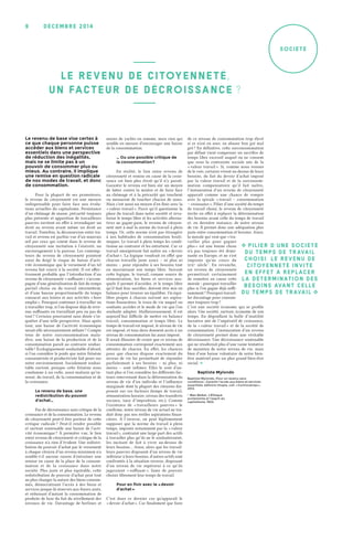 décemb r e 2 0 1 49
Société
Le revenu de base vise certes à
ce que chaque personne puisse
accéder aux biens et services
essentiels dans une perspective
de réduction des inégalités,
mais ne se limite pas à un
pouvoir de consommer plus ou
mieux. Au contraire, il implique
une remise en question radicale
de nos modes de travail, et donc
de consommation.
Pour la plupart de ses promoteurs,
le revenu de citoyenneté est une mesure
indispensable pour faire face aux évolu-
tions actuelles du capitalisme. Persistance
d’un chômage de masse, précarité toujours
plus présente et apparition de travailleurs
pauvres invitent en effet à revendiquer un
droit au revenu avant même un droit au
travail. Toutefois, la déconnexion entre tra-
vail et revenu est parfois vue d’un mauvais
œil par ceux qui voient dans le revenu de
citoyenneté une incitation à l’oisiveté, un
encouragement à la paresse. Les contemp-
teurs du revenu de citoyenneté pointent
ainsi du doigt le risque de baisse d’acti-
vité économique que le versement d’un tel
revenu fait courir à la société. Il est effec-
tivement probable que l’introduction d’un
revenu de citoyenneté « suffisant » s’accom-
pagne d’une généralisation de fait du temps
partiel choisi ou du travail intermittent,
et d’une hausse proportionnelle du temps
consacré aux loisirs et aux activités « hors
emploi ». Pourquoi continuer à travailler ou
à travailler trop, si l’on dispose déjà de reve-
nus suffisants en travaillant peu ou pas du
tout ? Certains pourraient sans doute s’in-
quiéter d’une telle perspective. Mais après
tout, une baisse de l’activité économique
serait-elle nécessairement néfaste ? Compte
tenu de notre surconsommation mala-
dive, une baisse de la production et de la
consommation paraît au contraire souhai-
table ! Écologiquement souhaitable d’abord,
si l’on considère le poids que notre frénésie
consumériste et productiviste fait peser sur
notre environnement. Socialement souhai-
table surtout, puisque cette frénésie nous
condamne à un culte, aussi malsain qu’in-
sensé, du travail, de la consommation et de
la croissance.
Le revenu de base, une
redistribution du pouvoir
d’achat…
Pas de décroissance sans critique de la
croissance et de la consommation. Le revenu
de citoyenneté peut-il être porteur de cette
critique radicale ? Peut-il rendre possible
et surtout soutenable une baisse de l’acti-
vité économique ? À première vue, le lien
entre revenu de citoyenneté et critique de la
croissance n’a rien d’évident. Une redistri-
bution du pouvoir d’achat par le versement
à chaque citoyen d’un revenu minimum n’a
semble-t-il aucune raison d’entraîner une
remise en cause de la place de la consom-
mation et de la croissance dans notre
société. Plus juste et plus équitable, cette
redistribution de pouvoir d’achat peut tout
au plus changer la nature des biens consom-
més, démocratisant l’accès à des biens et
services jusque-là réservés aux foyers aisés,
et réduisant d’autant la consommation de
produits de luxe du fait du nivellement des
niveaux de vie. Davantage de berlines et
moins de yachts en somme, mais rien qui
semble en mesure d’encourager une baisse
de la consommation.
… Ou une possible critique de
la consommation ?
En réalité, le lien entre revenu de
citoyenneté et remise en cause de la crois-
sance est bien plus étroit qu’il n’y paraît.
Garantir le revenu est bien sûr un moyen
de lutter contre la misère et de faire face
au chômage et à la précarité qui touchent
ou menacent de toucher chacun de nous.
Mais c’est aussi un moyen d’en finir avec la
« valeur travail ». Parce qu’il questionne la
place du travail dans notre société et reva-
lorise le temps libre et les activités alterna-
tives au gagne-pain, le revenu de citoyen-
neté met à mal la norme du travail à plein
temps. Or, cette norme n’est pas étrangère
à nos habitudes de consommation bouli-
miques. Le travail à plein temps les condi-
tionne au contraire et les entretient. Car ce
travail omniprésent fait naître un « devoir
d’achat ». La logique voudrait en effet que
chacun travaille juste assez –  ni plus ni
moins – pour répondre à ses besoins tout
en maximisant son temps libre. Suivant
cette logique, le travail, comme source de
rémunération, les biens et services aux-
quels il permet d’accéder, et le temps libre
qu’il faut leur sacrifier, doivent être mis en
balance pour trouver un équilibre. Un équi-
libre propre à chacun suivant ses aspira-
tions financières, le train de vie auquel on
souhaite accéder et le mode de vie que l’on
souhaite adopter. Malheureusement, il est
aujourd’hui difficile de mettre en balance
travail, consommation et temps libre. Le
temps de travail est imposé, le niveau de vie
est imposé, et tous deux donnent accès à un
niveau de consommation lui aussi imposé.
Il serait illusoire de croire que ce niveau de
consommation correspond exactement aux
attentes de chacun. En effet, les chances
pour que chacun dispose exactement du
niveau de vie lui permettant de répondre
parfaitement à ses besoins –  ni plus, ni
moins  – sont infimes. Elles le sont d’au-
tant plus si l’on considère les différents fac-
teurs intervenant dans la détermination du
niveau de vie d’un individu et l’influence
marginale dont la plupart des citoyens dis-
posent sur ces facteurs (temps de travail,
rémunération horaire, niveau des transferts
sociaux, taux d’imposition, etc.). Comme
l’existence de « travailleurs pauvres » le
confirme, notre niveau de vie actuel ne tra-
duit donc pas nos réelles aspirations finan-
cières. À l’inverse, on peut légitimement
supposer que la norme du travail à plein
temps, imposée notamment par la « valeur
travail », contraint une large part des actifs
à travailler plus qu’ils ne le souhaiteraient,
les incitant de fait à vivre au-dessus de
leurs besoins… Ainsi, alors que les travail-
leurs pauvres disposent d’un niveau de vie
inférieur à leurs besoins, d’autres actifs sont
confrontés à la situation inverse, disposant
d’un niveau de vie supérieur à ce qu’ils
jugeraient « suffisant », faute de pouvoir
choisir librement leur temps de travail.
Pour en finir avec le « devoir
d’achat »
C’est dans ce dernier cas qu’apparaît le
« devoir d’achat ». Car finalement que faire
de ce niveau de consommation trop élevé
si ce n’est en user, en abuser bon gré mal
gré ? En définitive, cette surconsommation
par défaut vient compenser un sacrifice de
temps libre excessif auquel on ne consent
que sous la contrainte sociale née de la
« valeur travail ». Si, comme nous venons
de le voir, certains vivent au-dessus de leurs
besoins, du fait du devoir d’achat imposé
par la valeur travail et de la surconsom-
mation compensatoire qu’il fait naître,
l’instauration d’un revenu de citoyenneté
apparaît comme une chance de rompre
avec la spirale « travail –  consommation
– croissance ». Pilier d’une société du temps
de travail choisi, le revenu de citoyenneté
invite en effet à replacer la détermination
des besoins avant celle du temps de travail
et, en dernière instance, de notre niveau
de vie. Il permet donc une adéquation plus
juste entre consommation et besoins. Ainsi,
la morale qui veut que « tra-
vailler plus pour gagner
plus » est une bonne chose
n’a pas toujours été domi-
nante en Europe, et ne s’est
imposée qu’au cours du
XIXₑ  siècle 1
. En revanche,
un revenu de citoyenneté
permettrait certainement
de remettre en cause cette
morale : pourquoi travailler
plus si l’on gagne déjà suffi-
samment ? Pourquoi travail-
ler davantage pour consom-
mer toujours trop ?
C’est une société économe qui se profile
alors. Une société, surtout, économe de son
temps. En dégonflant la bulle d’inutilité
lucrative née de l’impératif de croissance,
de la « valeur travail » et de la société de
consommation, l’instauration d’un revenu
de citoyenneté permet donc une véritable
décroissance. Une décroissance soutenable
qui ne résulterait plus d’une vaine tentative
de maintien de notre niveau de vie, mais
bien d’une baisse volontaire de notre bien-
être matériel pour un plus grand bien-être
social. �
Baptiste Mylondo
Baptiste Mylondo, Pour un revenu sans
conditions : Garantir l’accès aux biens et services
essentiels, éditions Utopia, coll. « Controverses »,‎
2012.
1. Max Weber, L’Éthique
protestante et l’esprit du
capitalisme, 1905.
L E REV ENU DE CIToYENNETÉ,
UN FACTEU R DE DÉCRoISSANCE ?
� Pilier d’une société
du temps de travail
choisi, le revenu de
citoyenneté invite
en effet à replacer
la détermination des
besoins avant celle
du temps de travail �
 