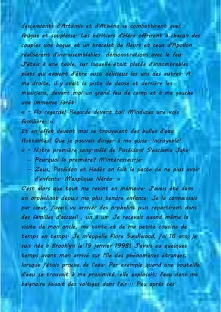 descendants d'Artémis et d'Athéna se combattirent avec
fougue et souplesse. Les héritiers d'Héra offrirent à chacun des
couples une bague et un bracelet de fleurs et ceux d'Apollon
réalisèrent d'invraisemblables démonstrations avec le feu.
J'étais à une table, sur laquelle était placée d'innombrables
plats qui avaient d'être aussi délicieux les uns des autres. A
ma droite, il y avait la piste de danse et derrière les
musiciens, devant moi un grand feu de camp et à ma gauche
une immense forêt.
« - Flo regarde! Regarde devant toi! M'indiqua une voix
familière. »
Et en effet devant moi se trouvaient des bulles d'eau
flottantes! Que je pouvais diriger à ma guise. Incroyable!
« - Notre première sang-mêlé de Poséidon! S'exclama Jake.
− Pourquoi la première? M'intéressais-je.
− Zeus, Poséidon et Hadès on fait le pacte de ne plus avoir
d'enfants. M'explique Néréa. »
C'est alors que tout me revint en mémoire. J'avais été dans
un orphelinat depuis ma plus tendre enfance. Je le connaissais
par cœur, j'avais vu arriver des orphelins puis repartirent dans
des familles d'accueil , un à un. Je recevais quand même la
visite de mon oncle, ma tante et de ma petite cousine de
temps en temps. Je m'appelle Flore Swallwood, j'ai 16 ans, je
suis née à Brooklyn le 19 janvier 1998! J'avais eu quelques
temps avant mon arrivé sur l'île des phénomènes étranges,
lorsque j'étais proche de l'eau. Par exemple quand une bouteille
d'eau se trouvait à ma proximité, elle explosait; l'eau dans ma
baignoire faisait des voltiges dans l'air... Peu après ces
 