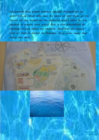 évènements deux grands hommes cagoulés m'enlevèrent un
après-midi où j'étais allée chez ma tante et mon oncle, et me
mirent sur une barque qui me conduisit jusqu'à cette île. Les
veinards ils avaient tout prévu! Mais le film d'invisibilité de
l'archipel m'avait effacé ma mémoire. Désormais ma maison
c'est ici. Dans le dortoir de Poséidon, où je serais seule, mais
j'aurai mes amis.
 