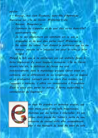 petite.
« - Bonjour, moi c'est Élisabeth, demi-fille d'Aphrodite.
Bienvenue sur L'île de Chiron. M'informa-t-elle.
− Bonjour. Maugréais-je.
− Comment tu t'appelles et de quel dieu es-tu demi-fille?
questionna-t-elle.
− Je ne sais absolument pas comment est ce que je
m'appelles et de quel dieu parlez vous? M'énervais-je.
− Du calme! Du calme! Tour d'abord je préférerai que tu me
tutoies, ensuite ne t 'inquiètes pas pour le reste je m'en
occupe. »
Malgré le fait que je ne connaissais pas cet endroit, j'avais la
forte impression d'y avoir toujours demeurée. L'Île de Chiron
m'avait-elle dit, la définition de Chiron me vint
instinctivement: dans la mythologie grecque Chiron était un
centaure, qui se différenciait de ses congénères, par sa sagesse
et sa prodigalité. Lorsqu'il périt au cours d'un combat, qui
l'opposait à Héraclès, il offrit son immortalité à Prométhée.
Zeus le plaça alors parmi les astres, il forme aujourd'hui la
constellation du Sagittaire.
lle nous fit prendre un immense escalier, qui
nous mena jusqu'à une salle majestueuse,
illuminée par des lustres à intervalles. En son
milieu était placée des tables à perte de vue,
entourée de chaises enfin elles ressemblaient
plus à des fauteuils de luxe! Au bout de celle
 