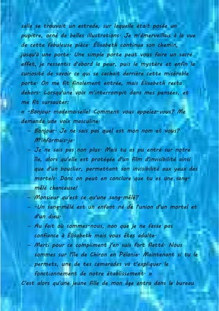 salle se trouvait un estrade, sur laquelle était posée un
pupitre, orné de belles illustrations. Je m'émerveillais à la vue
de cette fabuleuse pièce. Élisabeth continua son chemin,
jusqu'à une porte. Une simple porte peut vous faire un sacré
effet, je ressentis d'abord la peur, puis le mystère et enfin la
curiosité de savoir ce qui se cachait derrière cette misérable
porte. On me fit finalement entrée, mais Élisabeth resta
dehors. Lorsqu'une voix m'interrompit dans mes pensées, et
me fit sursauter:
« -Bonjour mademoiselle! Comment vous appelez-vous? Me
demanda une voix masculine.
− Bonjour. Je ne sais pas quel est mon nom et vous?
M'informais-je.
− Je ne sais pas non plus. Mais tu as pu entré sur notre
île, alors qu'elle est protégée d'un film d'invisibilité ainsi
que d'un bouclier, permettant son invisibilité aux yeux des
mortels. Donc on peut en conclure que tu es une sang-
mêlé chanceuse!
− Monsieur qu'est ce qu'une sang-mêlé?
− -Un sang-mêlé est un enfant né de l'union d'un mortel et
d'un dieu.
− Au fait où sommes-nous, non que je ne fasse pas
confiance à Élisabeth mais vous êtes adulte.
− Merci pour ce compliment j'en suis fort flatté. Nous
sommes sur l'île de Chiron en Pélonie. Maintenant si tu le
permets, une de tes camarades va t'expliquer le
fonctionnement de notre établissement. »
C'est alors qu'une jeune fille de mon âge entra dans le bureau
 